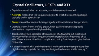 Crystal Oscillators, LFXT1 and XT2
• Crystals are used when an accurate, stable frequency is needed:
• Accurate means that the frequency is close to what it says on the package,
typically within 1 part in 105.
• Stable means that does not change significantly with time or temperature.
• Crystals are cut from carefully grown, high-quality quartz with specific
orientations to give them high stability.
• Traditional crystals oscillated at frequencies of a few MHz but most small
microcontrollers use low-frequency watch crystals with a frequency of 32
KHz.These are machined into complicated tuning fork shapes to give the low
frequency.
• A disadvantage is that their frequency is more sensitive to temperature than
high-frequency crystals, but they are designed to be most stable near 25◦C.
 