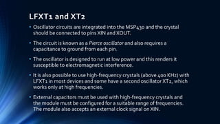 LFXT1 and XT2
• Oscillator circuits are integrated into the MSP430 and the crystal
should be connected to pins XIN and XOUT.
• The circuit is known as a Pierce oscillator and also requires a
capacitance to ground from each pin.
• The oscillator is designed to run at low power and this renders it
susceptible to electromagnetic interference.
• It is also possible to use high-frequency crystals (above 400 KHz) with
LFXT1 in most devices and some have a second oscillator XT2, which
works only at high frequencies.
• External capacitors must be used with high-frequency crystals and
the module must be configured for a suitable range of frequencies.
The module also accepts an external clock signal on XIN.
 