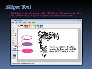 Use Ellipse to make ellipses and circles. Click Ellipse, click a color in the Color box, and then click a fill style in the options box just below the toolbar.  To draw an ellipse, drag the pointer. To draw a circle, hold down SHIFT while dragging. 
