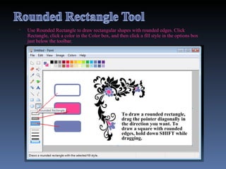 Use Rounded Rectangle to draw rectangular shapes with rounded edges. Click Rectangle, click a color in the Color box, and then click a fill style in the options box just below the toolbar.  To draw a rounded rectangle, drag the pointer diagonally in the direction you want. To draw a square with rounded edges, hold down SHIFT while dragging. 