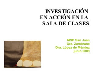 INVESTIGACIÓN  EN ACCIÓN EN LA  SALA DE CLASES MSP San Juan Dra. Zambrana Dra. López de Méndez junio 2009 