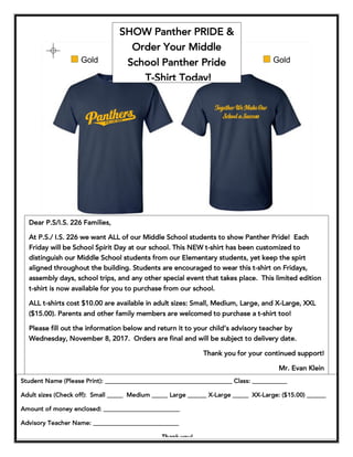 SHOW Panther PRIDE &
Order Your Middle
School Panther Pride
T-Shirt Today!
Dear P.S/I.S. 226 Families,
At P.S./ I.S. 226 we want ALL of our Middle School students to show Panther Pride! Each
Friday will be School Spirit Day at our school. This NEW t-shirt has been customized to
distinguish our Middle School students from our Elementary students, yet keep the spirt
aligned throughout the building. Students are encouraged to wear this t-shirt on Fridays,
assembly days, school trips, and any other special event that takes place. This limited edition
t-shirt is now available for you to purchase from our school.
ALL t-shirts cost $10.00 are available in adult sizes: Small, Medium, Large, and X-Large, XXL
($15.00). Parents and other family members are welcomed to purchase a t-shirt too!
Please fill out the information below and return it to your child’s advisory teacher by
Wednesday, November 8, 2017. Orders are final and will be subject to delivery date.
Thank you for your continued support!
Mr. Evan Klein
PrincipalStudent Name (Please Print): ________________________________________ Class: ___________
Adult sizes (Check off): Small _____ Medium _____ Large ______ X-Large _____ XX-Large: ($15.00) ______
Amount of money enclosed: ________________________
Advisory Teacher Name: ___________________________
Thank you!
 