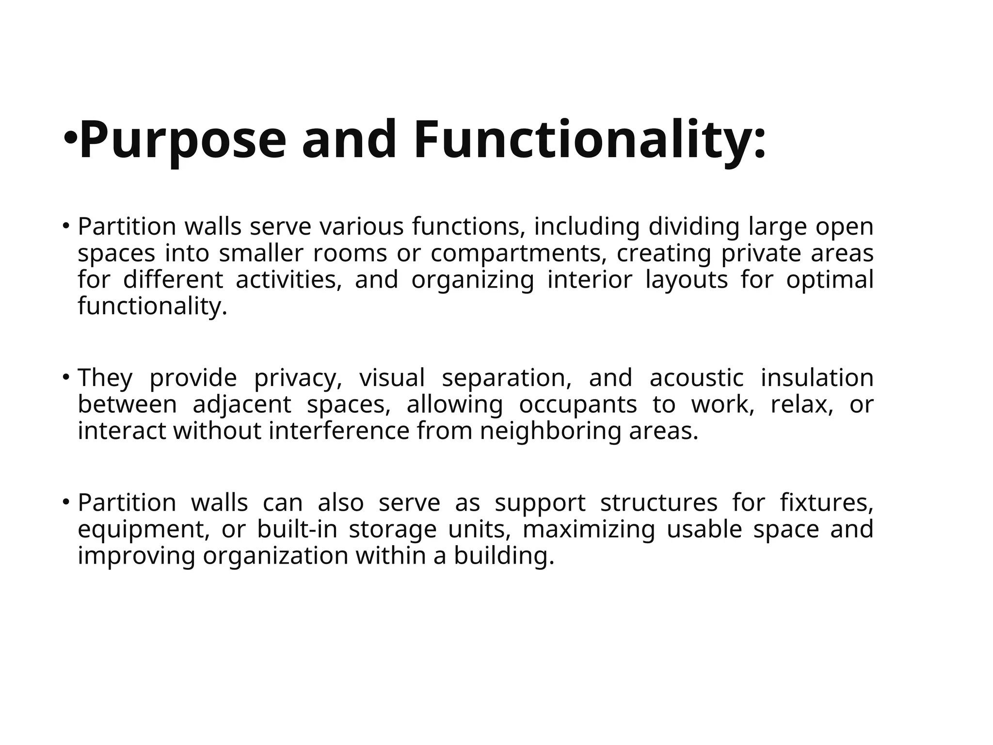 


•Purpose and Functionality:
• Partition walls serve various functions, including dividing large open
spaces into smaller rooms or compartments, creating private areas
for different activities, and organizing interior layouts for optimal
functionality.
• They provide privacy, visual separation, and acoustic insulation
between adjacent spaces, allowing occupants to work, relax, or
interact without interference from neighboring areas.
• Partition walls can also serve as support structures for fixtures,
equipment, or built-in storage units, maximizing usable space and
improving organization within a building.
 