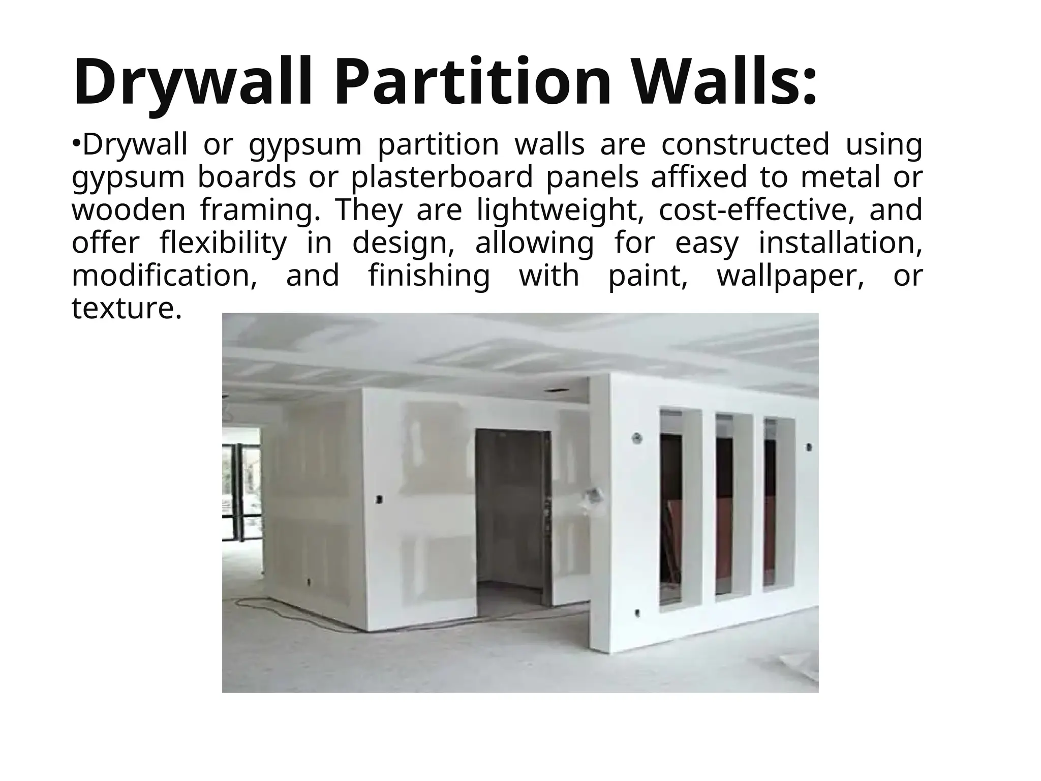 


Drywall Partition Walls:
•Drywall or gypsum partition walls are constructed using
gypsum boards or plasterboard panels affixed to metal or
wooden framing. They are lightweight, cost-effective, and
offer flexibility in design, allowing for easy installation,
modification, and finishing with paint, wallpaper, or
texture.
 