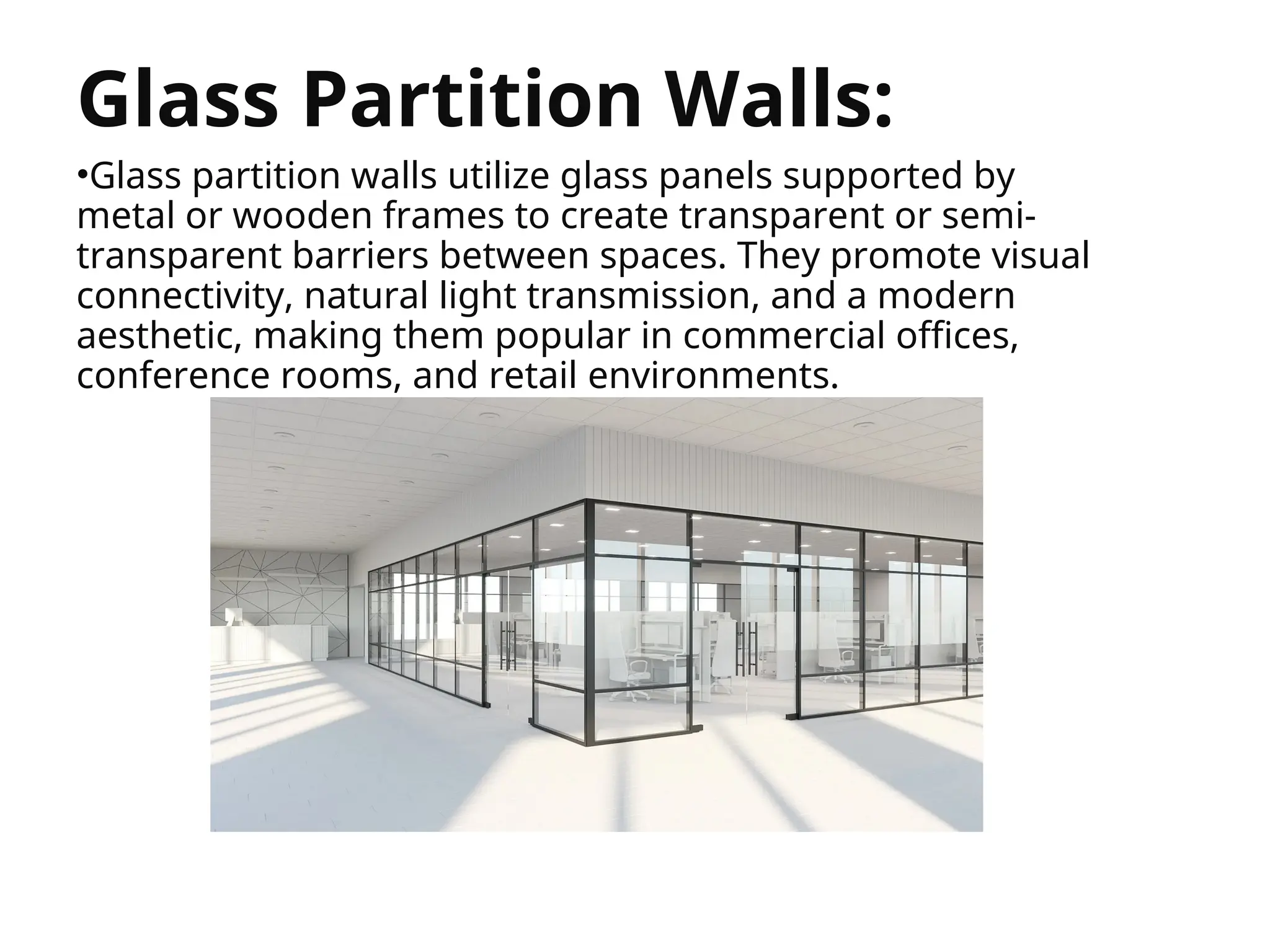 


Glass Partition Walls:
•Glass partition walls utilize glass panels supported by
metal or wooden frames to create transparent or semi-
transparent barriers between spaces. They promote visual
connectivity, natural light transmission, and a modern
aesthetic, making them popular in commercial offices,
conference rooms, and retail environments.
 