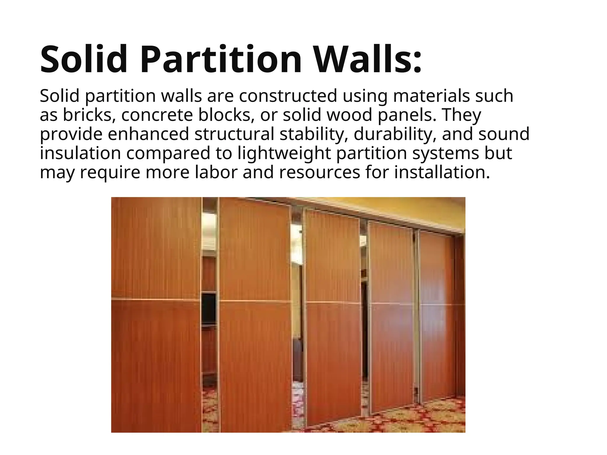 


Solid Partition Walls:
Solid partition walls are constructed using materials such
as bricks, concrete blocks, or solid wood panels. They
provide enhanced structural stability, durability, and sound
insulation compared to lightweight partition systems but
may require more labor and resources for installation.
 