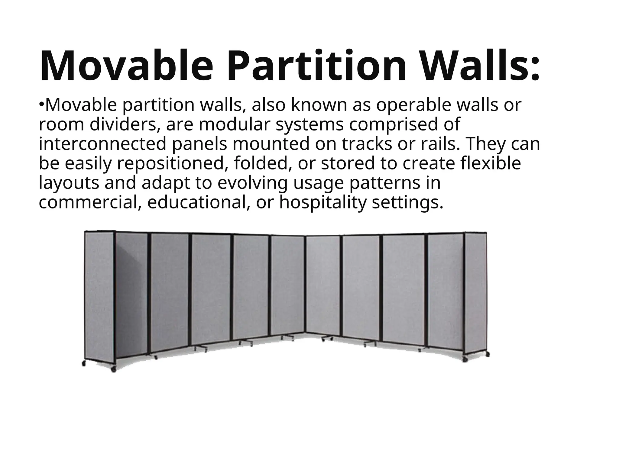 


Movable Partition Walls:
•Movable partition walls, also known as operable walls or
room dividers, are modular systems comprised of
interconnected panels mounted on tracks or rails. They can
be easily repositioned, folded, or stored to create flexible
layouts and adapt to evolving usage patterns in
commercial, educational, or hospitality settings.
 