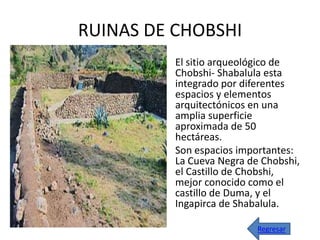 RUINAS DE CHOBSHI
        • El sitio arqueológico de
          Chobshi- Shabalula esta
          integrado por diferentes
          espacios y elementos
          arquitectónicos en una
          amplia superficie
          aproximada de 50
          hectáreas.
        • Son espacios importantes:
          La Cueva Negra de Chobshi,
          el Castillo de Chobshi,
          mejor conocido como el
          castillo de Duma, y el
          Ingapirca de Shabalula.

                           Regresar
 
