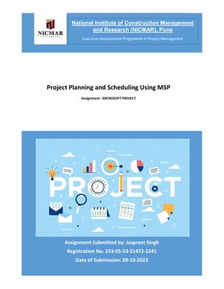 PROJECT PLANNING AND SCHEDULING USING MSP
Assignment Submitted by: Jaspreet Singh
Registration No. 233-05-53-51472-2241
Date of Submission: 28-10-2023
Project Planning and Scheduling Using MSP
Assignment: MICROSOFT PROJECT
National Institute of Construction Management
and Research (NICMAR), Pune
Executive Development Programme in Project Management
 