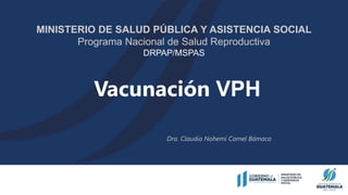 Vacunación VPH
MINISTERIO DE SALUD PÚBLICA Y ASISTENCIA SOCIAL
Programa Nacional de Salud Reproductiva
DRPAP/MSPAS
Dra. Claudia Nohemí Camel Bámaca
 