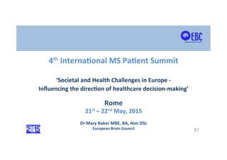  
	
  
	
  
	
  
87	
  
	
  
4th	
  Interna*onal	
  MS	
  Pa*ent	
  Summit	
  
	
  
‘Societal	
  and	
  Health	
  Challenges	
  in	
  Europe	
  -­‐	
  
Inﬂuencing	
  the	
  direc*on	
  of	
  healthcare	
  decision-­‐making’	
  
Dr	
  Mary	
  Baker	
  MBE,	
  BA,	
  Hon	
  DSc	
  
European	
  Brain	
  Council	
  
Rome	
  
21st	
  –	
  22nd	
  May,	
  2015	
  
 