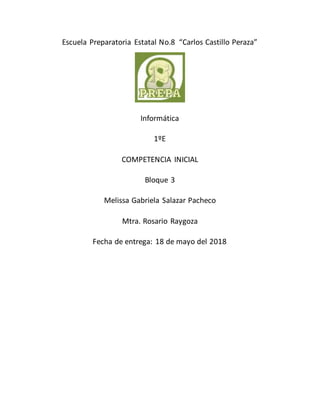 Escuela Preparatoria Estatal No.8 “Carlos Castillo Peraza”
Informática
1ºE
COMPETENCIA INICIAL
Bloque 3
Melissa Gabriela Salazar Pacheco
Mtra. Rosario Raygoza
Fecha de entrega: 18 de mayo del 2018