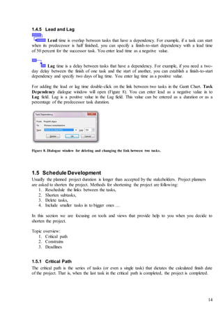 14
1.4.5 Lead and Lag
Lead time is overlap between tasks that have a dependency. For example, if a task can start
when its predecessor is half finished, you can specify a finish-to-start dependency with a lead time
of 50 percent for the successor task. You enter lead time as a negative value.
Lag time is a delay between tasks that have a dependency. For example, if you need a two-
day delay between the finish of one task and the start of another, you can establish a finish-to-start
dependency and specify two days of lag time. You enter lag time as a positive value.
For adding the lead or lag time double-click on the link between two tasks in the Gantt Chart. Task
Dependency dialogue window will open (Figure 8). You can enter lead as a negative value in to
Lag field. Lag is a positive value in the Lag field. This value can be entered as a duration or as a
percentage of the predecessor task duration.
Figure 8. Dialogue window for deleting and changing the link between two tasks.
1.5 Schedule Development
Usually the planned project duration is longer than accepted by the stakeholders. Project planners
are asked to shorten the project. Methods for shortening the project are following:
1. Reschedule the links between the tasks,
2. Shorten subtasks,
3. Delete tasks,
4. Include smaller tasks in to bigger ones …
In this section we are focusing on tools and views that provide help to you when you decide to
shorten the project.
Topic overview:
1. Critical path
2. Constrains
3. Deadlines
1.5.1 Critical Path
The critical path is the series of tasks (or even a single task) that dictates the calculated finish date
of the project. That is, when the last task in the critical path is completed, the project is completed.
 