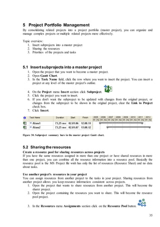 35
5 Project Portfolio Management
By consolidating related projects into a project portfolio (master project), you can organize and
manage complex projects or multiple related projects more effectively.
Topic overview:
1. Insert subprojects into a master project
2. Sharing the resources
3. Priorities of the projects and tasks
5.1 Insertsubprojects into a master project
1. Open the project that you want to become a master project.
2. Open Gantt Chart.
3. In the Task Name field, click the row where you want to insert the project. You can insert a
project at any level of the master project's outline.
4. On the Project menu Insert section click Subproject.
5. Click the project you want to insert.
6. If you don't want the subproject to be updated with changes from the original project, or
changes from the subproject to be shown in the original project, clear the Link to Project
check box.
7. Click Insert.
Figure 30. Subproject summary bars in the master project Gantt chart.
5.2 Sharing the resources
Create a resource pool for sharing resources across projects
If you have the same resources assigned in more than one project or have shared resources in more
than one project, you can combine all the resource information into a resource pool. Basically the
resource pool is the MS Project file wish has only the list of resources (Resource Sheet) and no data
about tasks.
Use another project's resources in your project
You can assign resources from another project to the tasks in your project. Sharing resources from
another project allows you keep resource information consistent across projects.
1. Open the project that wants to share resources from another project. This will become the
sharer project.
2. Open the project containing the resources you want to share. This will become the resource
pool project.
3. In the Resources menu Assignments section click on the Resource Pool button.
 