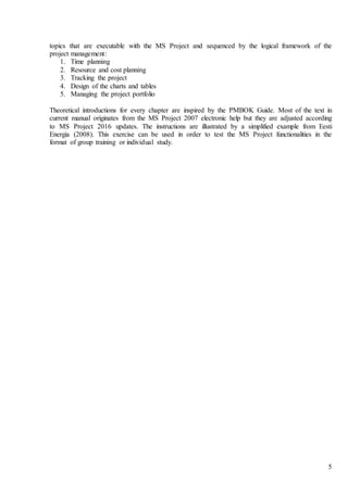 5
topics that are executable with the MS Project and sequenced by the logical framework of the
project management:
1. Time planning
2. Resource and cost planning
3. Tracking the project
4. Design of the charts and tables
5. Managing the project portfolio
Theoretical introductions for every chapter are inspired by the PMBOK Guide. Most of the text in
current manual originates from the MS Project 2007 electronic help but they are adjusted according
to MS Project 2016 updates. The instructions are illustrated by a simplified example from Eesti
Energia (2008). This exercise can be used in order to test the MS Project functionalities in the
format of group training or individual study.
 