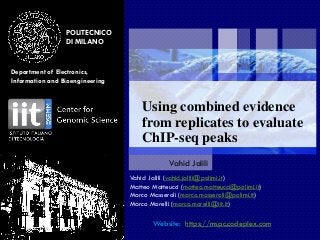 POLITECNICO
DI MILANO
Department of Electronics,
Information and Bioengineering
July 20, 2015
Using combined evidence
from replicates to evaluate
ChIP-seq peaks
Vahid Jalili
Vahid Jalili (vahid.jalili@polimi.it)
Matteo Matteucci (matteo.matteucci@polimi.it)
Marco Masseroli (marco.masseroli@polimi.it)
Marco Morelli (marco.morelli@iit.it)
Website: https://mspc.codeplex.com
 