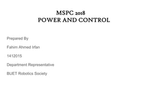 MSPC 2018
POWER AND CONTROL
Prepared By
Fahim Ahmed Irfan
1412015
Department Representative
BUET Robotics Society
 