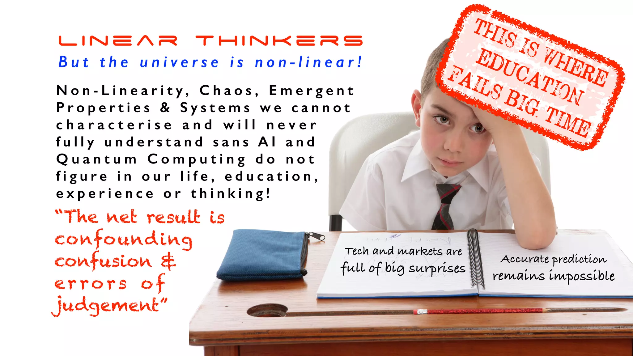 Company Reorganisations
Linear Thinkers
B u t t h e u n i v e r s e i s n o n - l i n e a r !
N o n - L i n e a r i t y , C h a o s , E m e r g e n t
P r o p e r t i e s & S y s t e m s w e c a n n o t
c h a r a c t e r i s e a n d w i l l n e v e r
f u l l y u n d e r s t a n d s a n s A I a n d
Q u a n t u m C o m p u t i n g d o n o t
f i g u r e i n o u r l i f e , e d u c a t i o n ,
e x p e r i e n c e o r t h i n k i n g !
“The net result is
confounding
confusion &
er ro rs o f
judgement”
Tech and markets are
full of big surprises
Accurate prediction
remains impossible
THIS IS WHERE
EDUCATION
FAILS BIG TIME
 