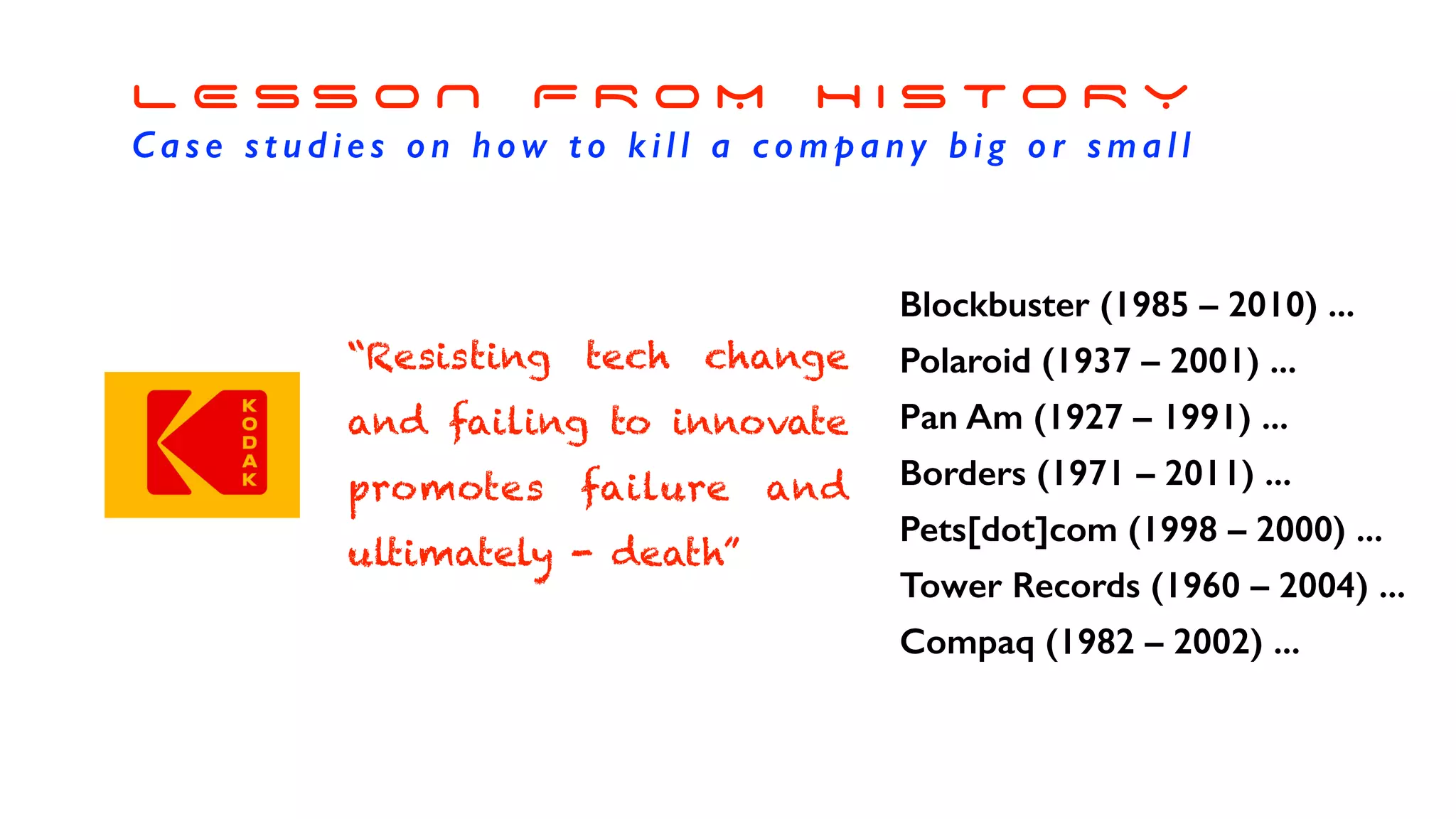 L E S S O N F R O M H I S T O R Y
Case studies on how to kill a company big or small
Blockbuster (1985 – 2010) ...
Polaroid (1937 – 2001) ...
Pan Am (1927 – 1991) ...
Borders (1971 – 2011) ...
Pets[dot]com (1998 – 2000) ...
Tower Records (1960 – 2004) ...
Compaq (1982 – 2002) ...
“Resisting tech change
and failing to innovate
promotes failure and
ultimately - death”
 