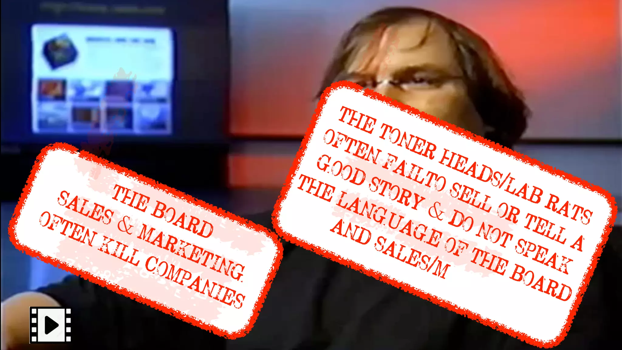 W o r d s o f W i s d o m
S o m e o n e o n c e c a l l e d m e ‘ j u s t a l a b ra t ’
THE BOARD
SALES & MARKETING
OFTEN KILL COMPANIES
THE TONER HEADS/LAB RATS
OFTEN FAILTO SELL OR TELL A
GOOD STORY & DO NOT SPEAK
THE LANGUAGE OF THE BOARD
AND SALES/Marketing
 