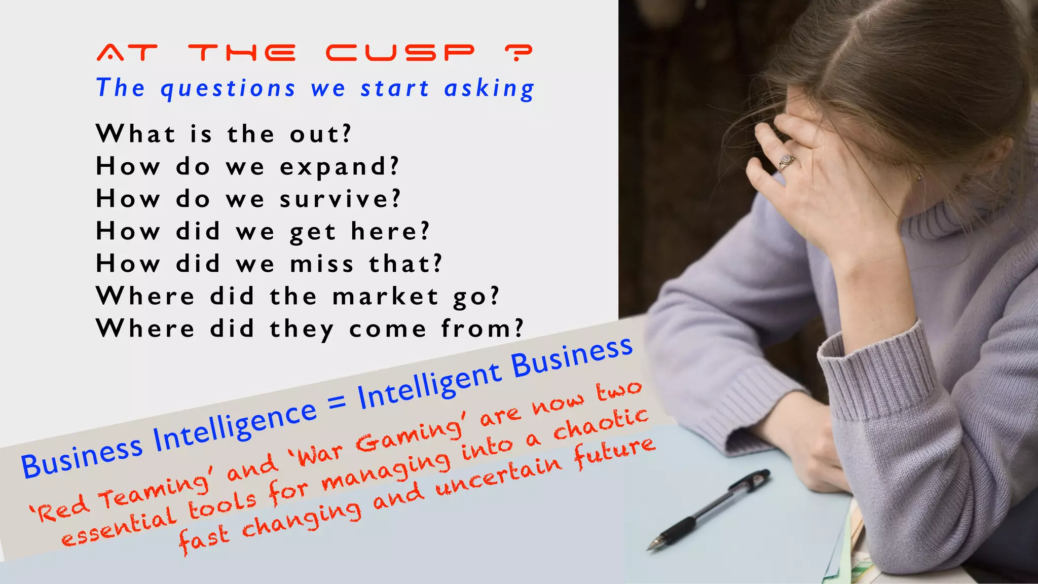 AT THE CUSP ?
T h e q u e s t i o n s we s t a r t a s k i n g
What is the out?
H o w d o w e e x p a n d ?
H o w d o w e s u r v i v e ?
H o w d i d w e g e t h e re ?
H o w d i d w e m i s s t h a t ?
Where did the market go?
Where did they come from?
Business Intelligence = Intelligent Business
‘Red Teaming’ and ‘War Gaming’ are now two
essential tools for managing into a chaotic
fast changing and uncertain future
 