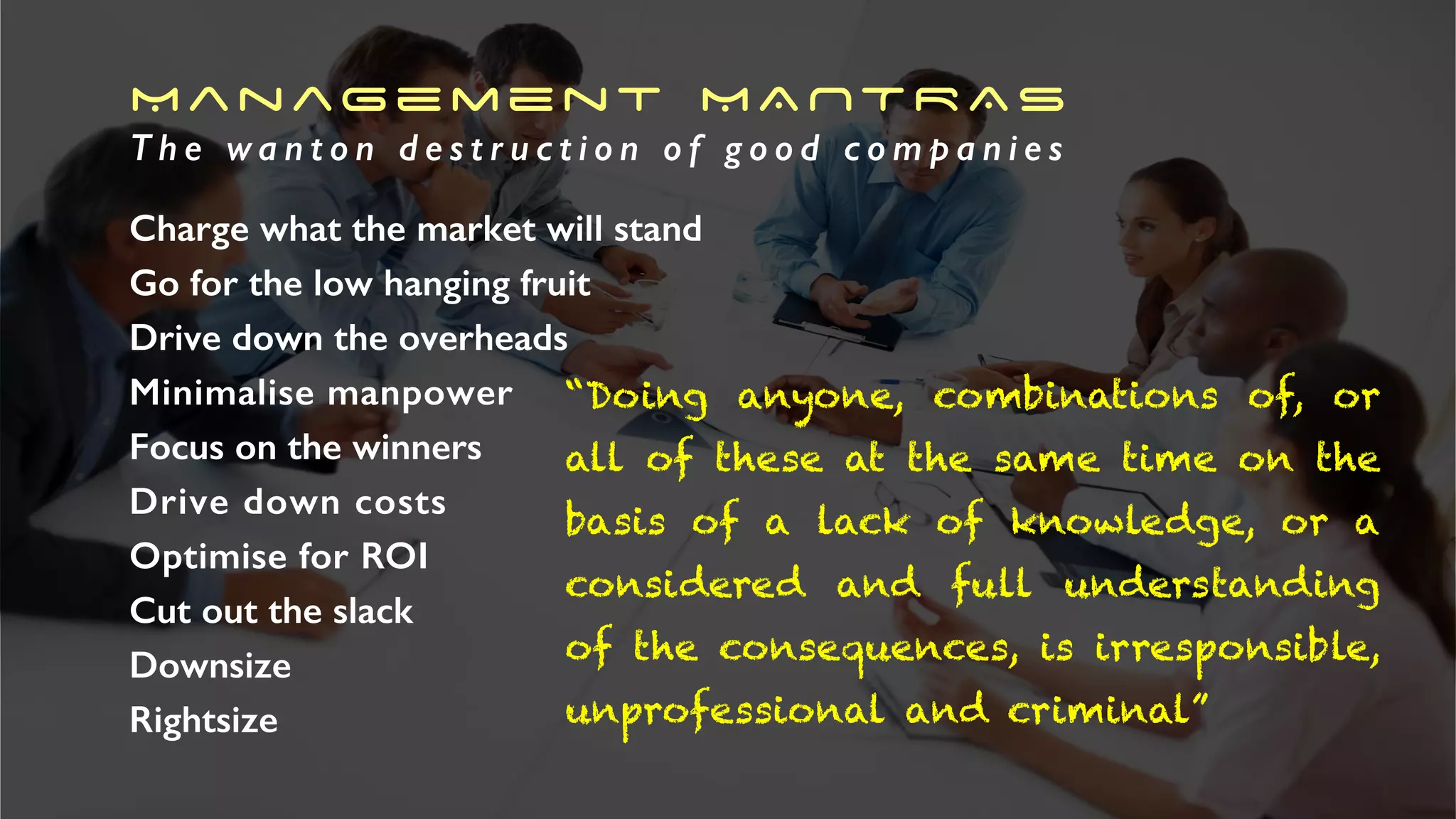 Management MANTRAS
T h e w a n t o n d e s t r u c t i o n o f g o o d c o m p a n i e s
Charge what the market will stand
Go for the low hanging fruit
Drive down the overheads
Minimalise manpower
Focus on the winners
Drive down costs
Optimise for ROI
Cut out the slack
Downsize
Rightsize
“Doing anyone, combinations of, or
all of these at the same time on the
basis of a lack of knowledge, or a
considered and full understanding
of the consequences, is irresponsible,
unprofessional and criminal”
 