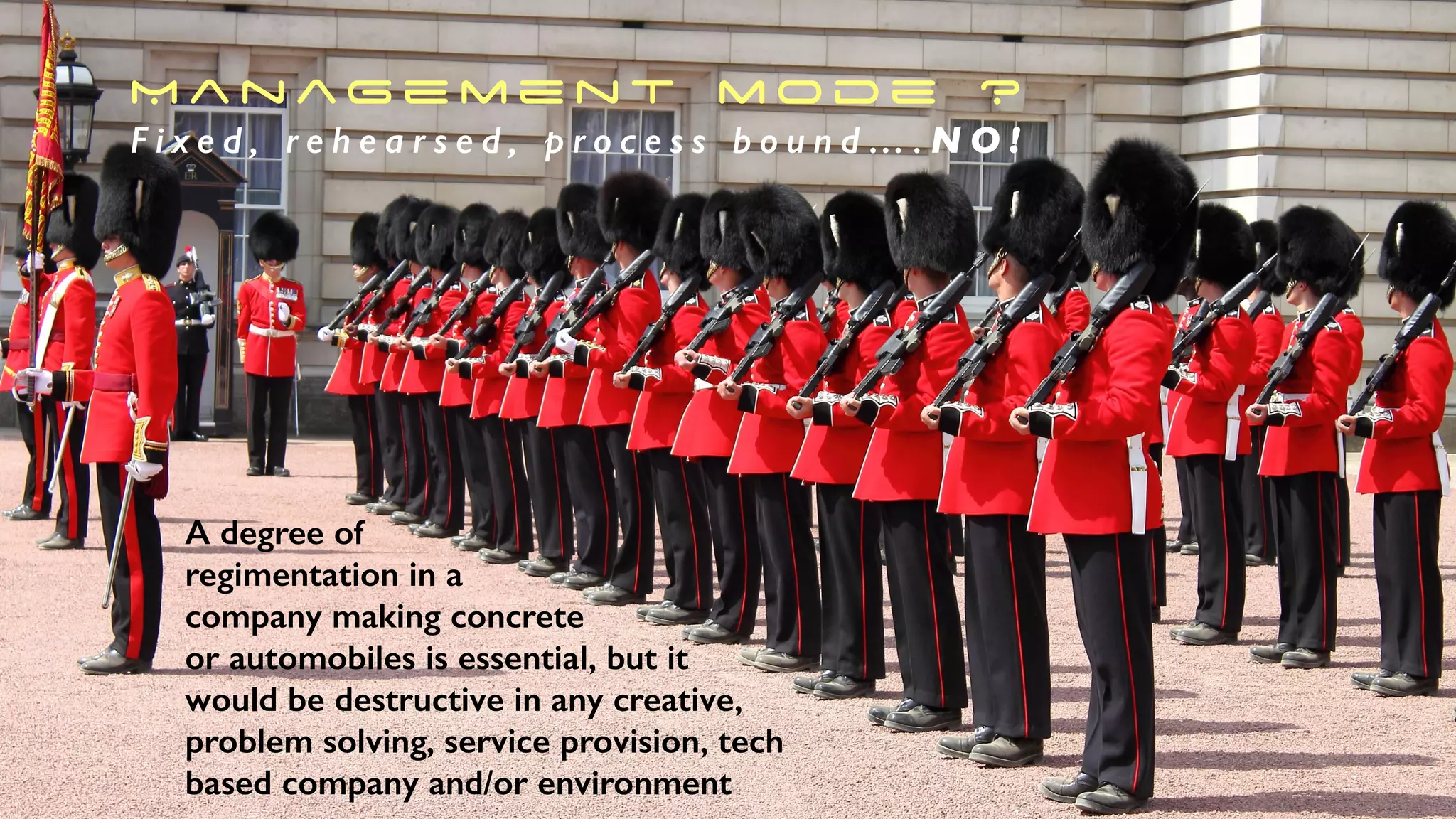 M a n ag e m e n t m o d e ?
F i x e d , r e h e a r s e d , p r o c e s s b o u n d … . N O !
A degree of
regimentation in a
company making concrete
or automobiles is essential, but it
would be destructive in any creative,
problem solving, service provision, tech
based company and/or environment
 