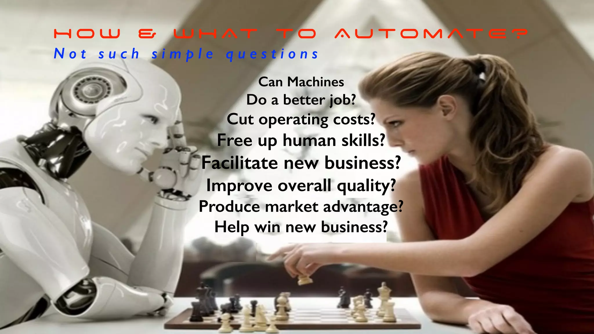 H O W & W H AT TO Au to m at E ?
N o t s u c h s i m p l e q u e s t i o n s
Can Machines
Do a better job?
Cut operating costs?
Free up human skills?
Facilitate new business?
Improve overall quality?
Produce market advantage?
Help win new business?
 