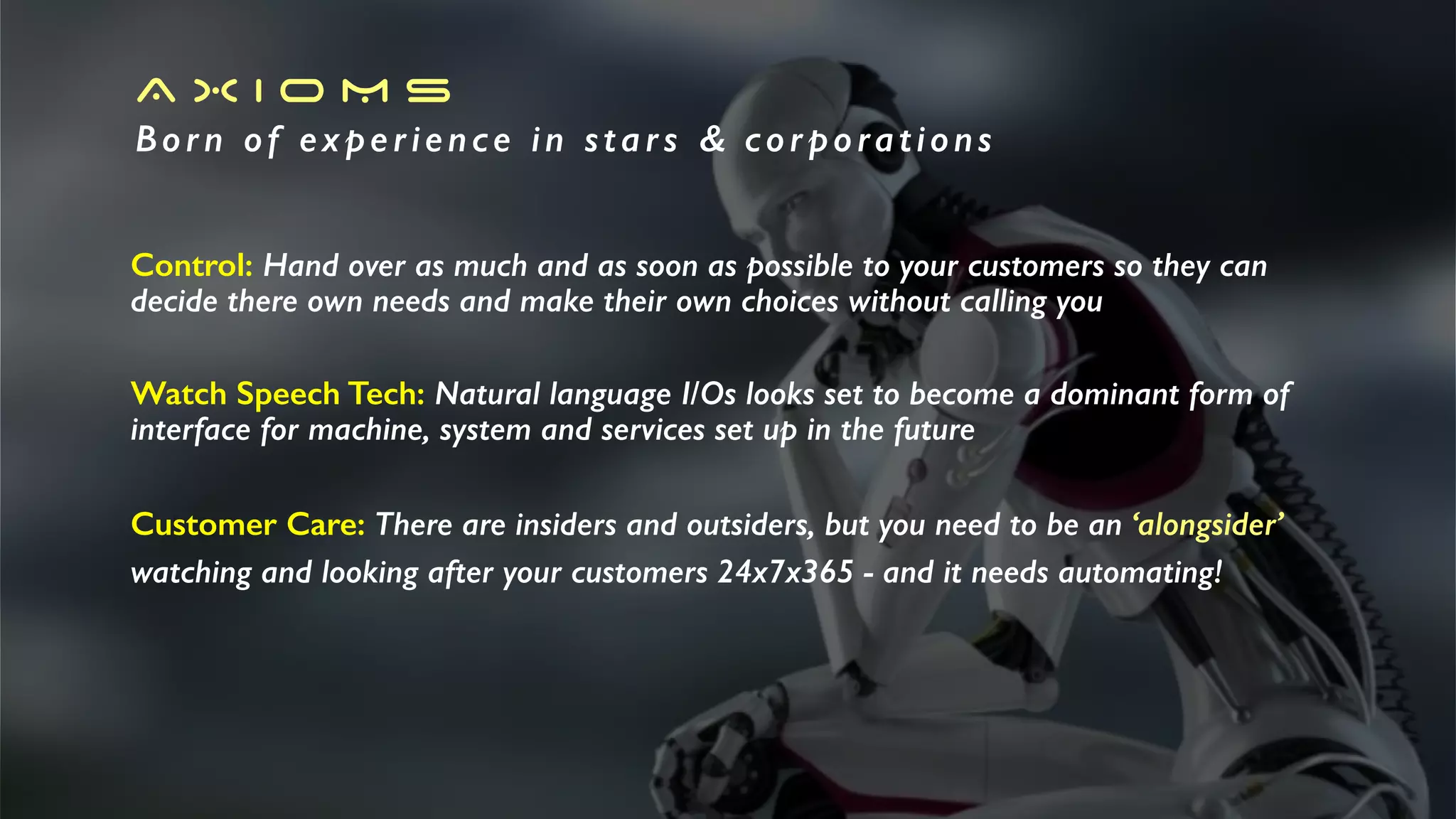 A X I O M S
Born of experience in stars & corporations
Control: Hand over as much and as soon as possible to your customers so they can
decide there own needs and make their own choices without calling you
Watch Speech Tech: Natural language I/Os looks set to become a dominant form of
interface for machine, system and services set up in the future
Customer Care: There are insiders and outsiders, but you need to be an ‘alongsider’
watching and looking after your customers 24x7x365 - and it needs automating!
 