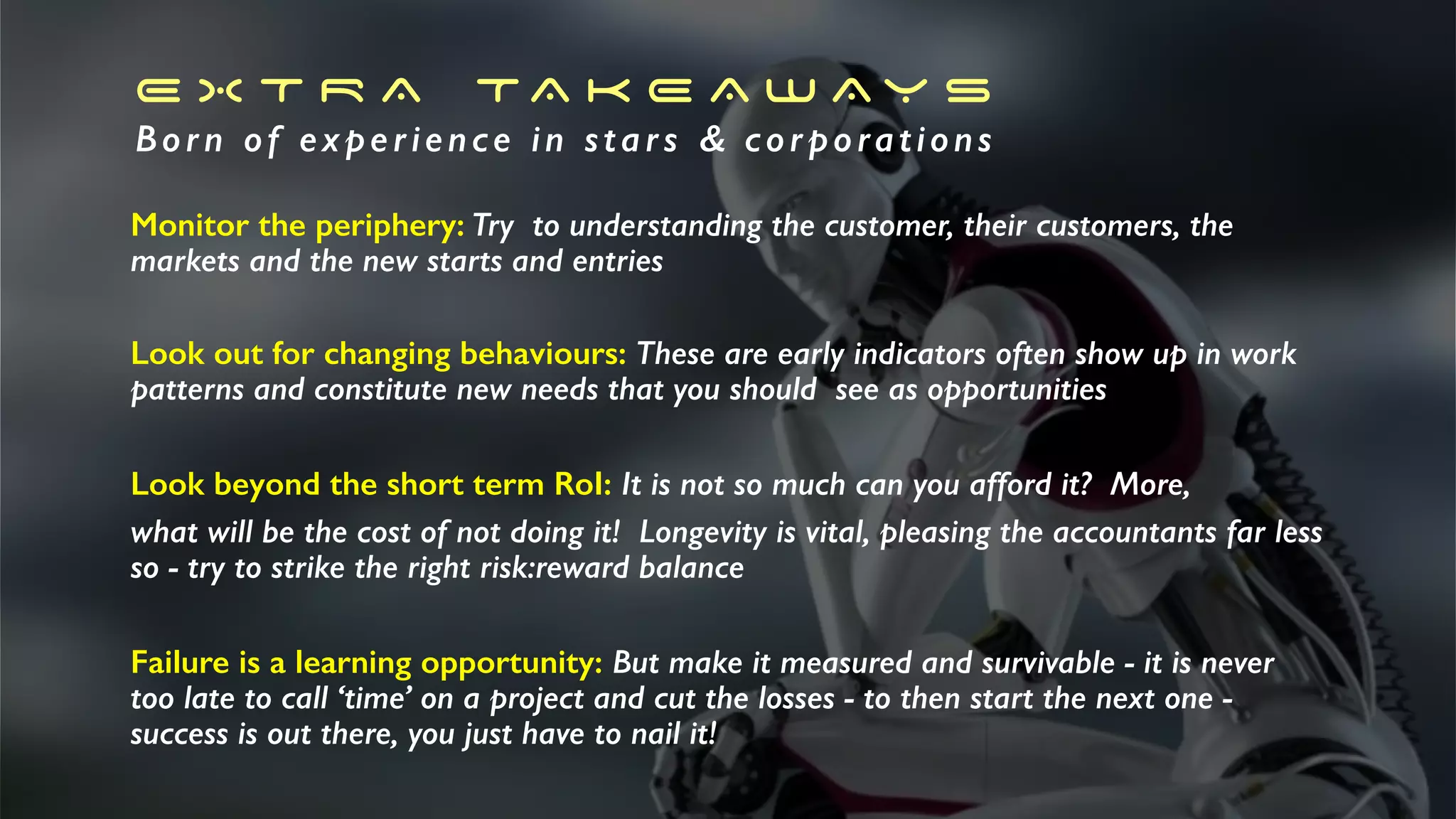 E X T R A TA K E A W A Y S
Born of experience in stars & corporations
Monitor the periphery: Try to understanding the customer, their customers, the
markets and the new starts and entries
Look out for changing behaviours: These are early indicators often show up in work
patterns and constitute new needs that you should see as opportunities
Look beyond the short term RoI: It is not so much can you afford it? More,
what will be the cost of not doing it! Longevity is vital, pleasing the accountants far less
so - try to strike the right risk:reward balance
Failure is a learning opportunity: But make it measured and survivable - it is never
too late to call ‘time’ on a project and cut the losses - to then start the next one -
success is out there, you just have to nail it!
 
