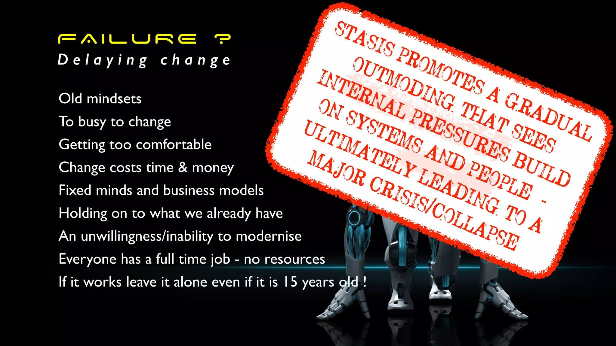 FAILURE ?
D e l a y i n g c h a n g e
Old mindsets
To busy to change
Getting too comfortable
Change costs time & money
Fixed minds and business models
Holding on to what we already have
An unwillingness/inability to modernise
Everyone has a full time job - no resources
If it works leave it alone even if it is 15 years old !
STASIS PROMOTES A GRADUAL
OUTMODING THAT SEES
INTERNAL PRESSURES BUILD
ON SYSTEMS AND PEOPLEk-
ULTIMATELY LEADING TO A
MAJOR CRISIS/COLLAPSE
 