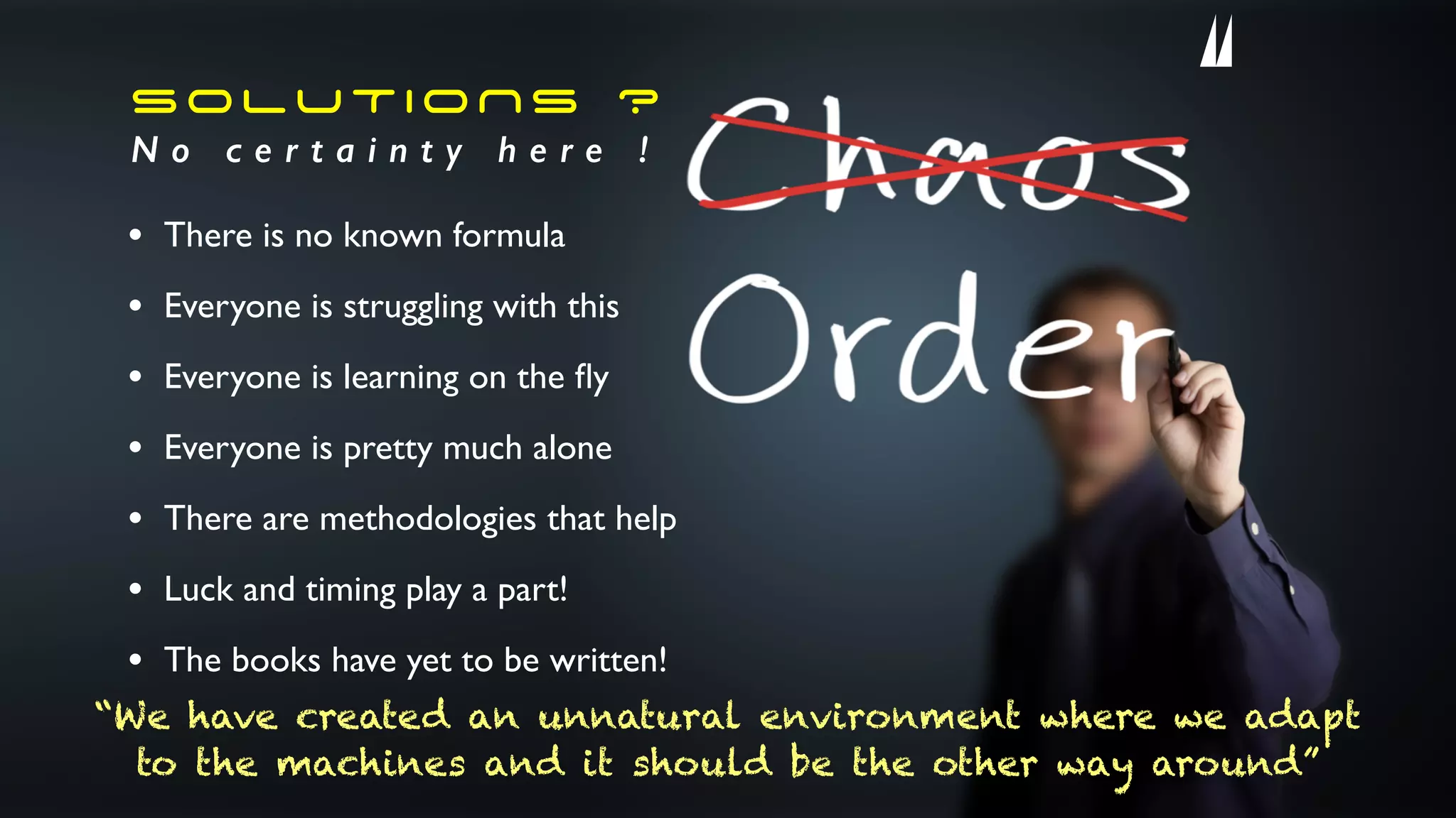 SOLUTIONS ?
N o c e r t a i n t y h e r e !
• There is no known formula
• Everyone is struggling with this
• Everyone is learning on the ﬂy
• Everyone is pretty much alone
• There are methodologies that help
• Luck and timing play a part!
• The books have yet to be written!
“We have created an unnatural environment where we adapt
to the machines and it should be the other way around”
 