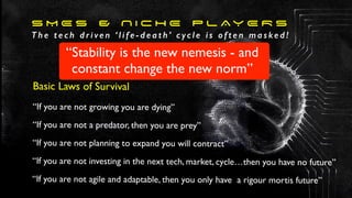 S M E s & N I C H E P L AY E R S
T h e t e c h d r i ve n ‘ l i f e - d e a t h’ c yc l e i s o f t e n m a s ke d !
Basic Laws of Survival
“If you are not growing you are dying”
“If you are not a predator, then you are prey”
“If you are not planning to expand you will contract”
“If you are not investing in the next tech, market, cycle…then you have no future”
“If you are not agile and adaptable, then you only have a rigour mortis future”
“Stability is the new nemesis - and
constant change the new norm”
 