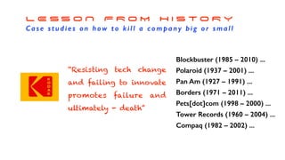 L E S S O N F R O M H I S T O R Y
Case studies on how to kill a company big or small
Blockbuster (1985 – 2010) ...
Polaroid (1937 – 2001) ...
Pan Am (1927 – 1991) ...
Borders (1971 – 2011) ...
Pets[dot]com (1998 – 2000) ...
Tower Records (1960 – 2004) ...
Compaq (1982 – 2002) ...
“Resisting tech change
and failing to innovate
promotes failure and
ultimately - death”
 