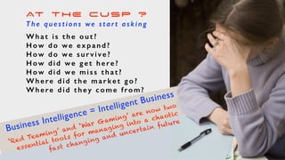 AT THE CUSP ?
T h e q u e s t i o n s we s t a r t a s k i n g
What is the out?
H o w d o w e e x p a n d ?
H o w d o w e s u r v i v e ?
H o w d i d w e g e t h e re ?
H o w d i d w e m i s s t h a t ?
Where did the market go?
Where did they come from?
Business Intelligence = Intelligent Business
‘Red Teaming’ and ‘War Gaming’ are now two
essential tools for managing into a chaotic
fast changing and uncertain future
 