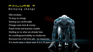 FAILURE ?
D e l a y i n g c h a n g e
Old mindsets
To busy to change
Getting too comfortable
Change costs time & money
Fixed minds and business models
Holding on to what we already have
An unwillingness/inability to modernise
Everyone has a full time job - no resources
If it works leave it alone even if it is 15 years old !
 