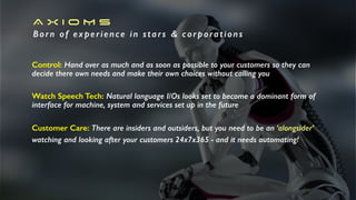 A X I O M S
Born of experience in stars & corporations
Control: Hand over as much and as soon as possible to your customers so they can
decide there own needs and make their own choices without calling you
Watch Speech Tech: Natural language I/Os looks set to become a dominant form of
interface for machine, system and services set up in the future
Customer Care: There are insiders and outsiders, but you need to be an ‘alongsider’
watching and looking after your customers 24x7x365 - and it needs automating!
 