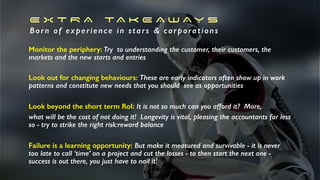 E X T R A TA K E A W A Y S
Born of experience in stars & corporations
Monitor the periphery: Try to understanding the customer, their customers, the
markets and the new starts and entries
Look out for changing behaviours: These are early indicators often show up in work
patterns and constitute new needs that you should see as opportunities
Look beyond the short term RoI: It is not so much can you afford it? More,
what will be the cost of not doing it! Longevity is vital, pleasing the accountants far less
so - try to strike the right risk:reward balance
Failure is a learning opportunity: But make it measured and survivable - it is never
too late to call ‘time’ on a project and cut the losses - to then start the next one -
success is out there, you just have to nail it!
 