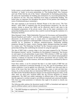 The concept of MSP is still evolving and so is the literature around it. It is still struggling
for a strong theoretical foothold. Each MSP case study is enriching its knowledge base by
adding some useful tools or by refining its methodology. Since it is a relatively new
approach, most of the MSP literature revolves around creating the tools for partnership
building and maintenance. Instead of contradicting and critiqing the issues addressed by
others; different authors have only added up resources to make this approach more
relevant for sustainable development.
The MSP literature primarily focuses on finding ways to identify areas and issues on
which partners from hitherto unrelated and mutually opposing sectors of the society can
negotiate, collaborate and cooperate to attain the MDGs. For convenience, it can be
broadly divided into two categories: a) those dealing with MSP methodology and tools;
and b) those dealing with how to make the partnership sustainable and successful.
In the latter context, several authors have attempted to analyze the role of ‘broker’, ‘third
party facilitator’ or ‘leader’ in tri-sector partnerships. In “The Guiding Hand”, Ros
Tennyson and Luke Wilde find the role of the ‘broker’ indispensable for facilitating
partnerships. He carries the responsibility of building and continuing a successful
partnership till its objectives are met. They have identified seven stages of partnership
building. The broker plays an important role throughout this process till the partners start
thinking in terms of institutionalizing or sustaining the partnership.
The same argument is put forward by Michael Warner in his short novel, “The New
Broker”, where MSP is explained from the private/business perspective. He uses the
narrative format to discuss how MSPs can be effectively used to add value to the
development programmes of the private sector, what are the major constraints to the
partnership building process and how these could be resolved through the mediation of a
‘third party facilitator’.
Minu Hammati’s book, “Multi-Stakeholder Processes for Governance and Sustainability:
Beyond Deadlock and Conflict”, views the MSP paradigm as a major shift from formal
discussions on development issues to actual action or implementation of programs.
Taking an eclectic approach to understand MSP, it discusses the ‘building blocks’ that are
essential for its sustenance in different situations/contexts. Partnership building
progresses through five stages- context, framing, inputs, dialogues/meetings and output.
In a similar vein, “The Partnering Tool Book” by Ros Tennyson analyses all aspects of
partnership building after establishing the rationale for using this approach.
The idea of MSP finds a concrete shape in the issue paper prepared by the “Overseas
Development Institute” and the “Foundation for Development Cooperation” that focuses
on each aspect of such partnerships in great detail. With reference to MSP case studies
carried out in different parts of the world under different socio-cultural and geographical
contexts, it analyses its relevance for the business, government and civil society; their
role in the partnership; and the resources, skills and competencies contributed by them to
make it successful.
From these studies, it can be surmised that there is no ideal model of MSP that can
address any situational or contextual demands. It is not a panacea for all problems, but in
certain conditions, it can be applied very effectively. The MSPs vary from each other in
terms of the issues they have taken up, their objectives, scope or scale and their time


                                                                                             2
 