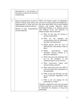 achieving some of the MDGs.

3.   Pooling together and contributing What are the hidden interests that drive
     unique    individual   resources, different sectors/interest groups to share
     competencies and strengths in a resources and competencies?
     complementary and synergistic
     way.
     - Sharing of skills, knowledge,
     human resources, values, etc in
     addition to funding.
     -    Maximum        use    of    the
     specialization or core business of
     the partners increases the relevance
     of partnership.


4.   Equity and transparency in terms ofMSPs with limited number of stakeholders
     decision making, goal setting and  can strive to achieve equity and transparency.
     implementation to build trust and  But what about MSPs with several hundred
     understanding among the partners.  partners and broader objectives where
     Sharing of risks, responsibilities partnership building is an ongoing process
                                        with different levels and structures of
     and accountability.
                                        influence/impact and involvement.
                                             a) What are the rules for joining or
                                                leaving a partnership?
                                             b) What are the strategies for
                                                communicating with the stakeholders
                                                and other interested parties?
                                             c) Which partners form the ‘core’ of
                                                MSP and how other partners relate to
                                                them?
                                             d) Which         sector/interest group
                                                dominates decision making at a
                                                particular stage/phase?
                                             e) What is the exact role of partners who
                                                are on the periphery or are
                                                indifferent/inactive at the moment?
                                             f) What values/issues sustain       their
                                                interest in being a partner?
                                             g) What values/issues drive the MSP to
                                                seek and justify their continuation in



                                                                                    4
 