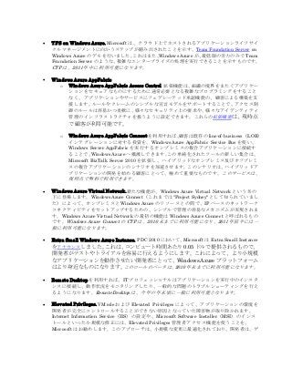  TFS on Windows Azure. Microsoft は、クラウド上でホストされるアプリケーションライフサイ
クルマネージメントに向かうステップが踏み出されたことを示す、Team Foundation Server on
Windows Azure のデモを行いました。これはまた、Windows Azure が、最低限の労力のみで Team
Foundation Server のような、複雑なエンタープライズの処理を実行できることを示すものです。
CTP は、2011 年中に利用可能になります。
 Windows Azure AppFabric
o Windows Azure AppFabric Access Control 拡張機能は、組織の境界をまたぐアプリケー
ションをセキュアなものにするために通常必要となる複雑なプログラミングをすること
なく、アプリケ-ションやサービスにフェデレーテッド承認機能の、顧客による構築を支
援します。ルールやクレームのシンプルな宣言モデルをサポートすることで、アクセス制
御のルールは容易かつ柔軟に、様々なセキュリティ上の要求や、様々なアイデンティティ
管理のインフラストラクチャを扱うように設定できます。これらの拡張機能は、現時点
で顧客が利用可能です。
o Windows Azure AppFabric Connect を利用すれば、顧客は既存の line-of-business（LOB）
インテグレーションに対する投資を、Windows Azure AppFabric Service Bus を使い、
Windows Server AppFabric を実行するオンプレミスの複合アプリケーションに接続す
ることで、Windows Azure へ橋渡しできます。この単純化されたツールの新しい集合は、
Microsoft BizTalk Server 2010 を拡張し、ハイブリッドなオンプレミス及びオフプレミ
スの複合アプリケーションのシナリオを加速させます。このシナリオは、ハイブリッドア
プリケーションの開発を始める顧客にとって、極めて重要なものです。このサービスは、
現時点で無料で利用できます。
 Windows Azure Virtual Network.新たな機能が、Windows Azure Virtual Network という名の
下に登場します。Windows Azure Connect（これまでは"Project Sydney"として知られていまし
た）によって、オンプレミスと Windows Azure のリソースとの間で、IP ベースのネットワーク
コネクティビティをセットアップするための、シンプルで管理の容易なメカニズムが実現されま
す。Windows Azure Virtual Network の最初の機能は Windows Azure Connect と呼ばれるもの
です。Windows Azure Connect の CTP は、2010 末までに利用可能になり、2011 年前半には一
般に利用可能になります。
 Extra Small Windows Azure Instance. PDC 2010 において、Microsoft は Extra Small Instance
をアナウンスしました。これは、コンピュート時間あたり 0.05 ドルで提供されるもので、
開発者がテストやトライアルを容易に行えるようにします。これによって、より小規模
なアプリケーションを動作させたい開発者にとって、Windows Azure プラットフォーム
はより身近なものになります。このロールのベータは、2010 年末までに利用可能になります。
 Remote Desktop を利用すれば、IT プロフェッショナルはアプリケーションを実行中のインスタ
ンスに接続し、動作状況をモニタリングしたり、一般的な問題のトラブルシューティングを行え
るようになります。Remote Desktop は、今年の年末頃に一般に利用可能となります。
 Elevated Privileges. VM role および Elevated Privileges によって、アプリケーションの環境を
開発者が完全にコントロールすることができない原因となっていた障害物が取り除かれます。
Internet Information Service（IIS）の設定や、Microsoft Software Installer（MSI）のインス
トールといった小規模な修正には、Elevated Privileges 管理者アクセス機能を使うことを、
Microsoft はお勧めします。このアプローチは、小規模な変更に最適化されており、開発者は、ゲ
 