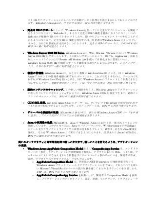スト OS やアプリケーションのレベルでの自動サービス管理を有効なままにしておくことができ
ます。Elevated Privileges は、今年の年末頃に一般に利用可能となります。
 完全な IIS のサポートによって、Windows Azure を使ってより完全なアプリケーションを開発で
きるようになります。Web role は、まもなく完全な IIS の機能を提供するようになり、1 つの
Web role が複数の IIS のサイトをホストしたり、IIS のモジュールをインストールすることがで
きるようになります。完全な IIS の機能を利用すれば、開発者は Windows Azure のインスタン
スから、さらなる価値を引き出せるようになります。完全な IIS のサポートは、今年の年末頃に
顧客が一般に利用可能となります。
 Windows Server 2008 R2 Roles. Windows Azure は、Web、Worker、VM role において Windows
Server 2008 R2 をサポートします。この新しいサポートによって、IIS 7.5、AppLocker、拡張さ
れたコマンドラインおよび Powershell Version 2.0 を使って自動化された管理といった、
Windows Server 2008 R2 の機能のすべてを顧客は活用できるようになります。このアップデー
トは、今年の年末頃に一般に利用可能となります。
 複 数の管理者. Windows Azure は、まもなく複数の Windows Live ID による、同じ Windows
Azure アカウントの管理者権限の所有をサポートします。これが目的とするのは、チーム内でそ
れぞれが Windows Live ID を使いながら、同じ Windows Azure のアカウント上で作業できるよ
うにすることです。複数管理者のアップデートは、今年の年末頃に一般に利用可能となります。
 動的コンテンツのキャッシング. この新しい機能を使うと、Windows Azure のアプリケーション
が返したコンテンツをキャッシュするように、Windows Azure CDN を設定できます。動的コン
テンツのキャッシングは、2011 年に顧客が利用可能になります。
 CDN SSL 配信. Windows Azure CDN のユーザーは、コンテンツを SSL/TLS で暗号化されたチ
ャネル経由で配信できるようになります。このアップデートは、2011 年に利用可能となります。
 グローバルな接続性の改善. Microsoft は 2011 年に、新たな Windows Azure CDN ノードを中東
に追加し、アメリカ及びブラジルにおける接続性を改善します。
 Java の利用性の改善. Microsoft は、Java を Windows Azure における第一級市民とすることを
計画しています。このプロセスには、Java のパフォーマンスや、Windows Azure での Eclipse
のツール化やクライアントライブラリの改善が含まれるでしょう。顧客は、好きな Java 環境を
選択し、それを Windows Azure 上で実行できるようになります。改善された Java の利用性は、
2011 年に顧客が利用可能となります。
高いスケーラビリティと高可用性を持つ新しいやり方で、新しいことを行えるような、アプリケーション
の 変換
 Windows Azure AppFabric Composition Model および Composite App Service は、エンドトウ
エンドの「複合」アプリケーションの開発環境を提供し、クラウドにおいて Web、ミドル層、デ
ータベースにまたがるさまざまな自社製並びにサードパーティ製のサービスを、開発者が作成、
管理、デプロイするプロセスをスムーズなものにします。
o AppFabric Composition Model は、開発者が.NET Framework の機能拡張を使って
Windows Azure プラットフォーム上でアプリケーションを合成し、それらすべてを新し
い Microsoft Visual Studioベースの設計体験を通じてまとめ上げていくのを支援します。
CTP は、2011 年前半に利用可能となります。
o AppFabric Composite App Service を利用すれば、開発者は Composition Model を採用
し、アプリケーションのデプロイメント、設定、制御、モニタリング、トラブルシューテ
 