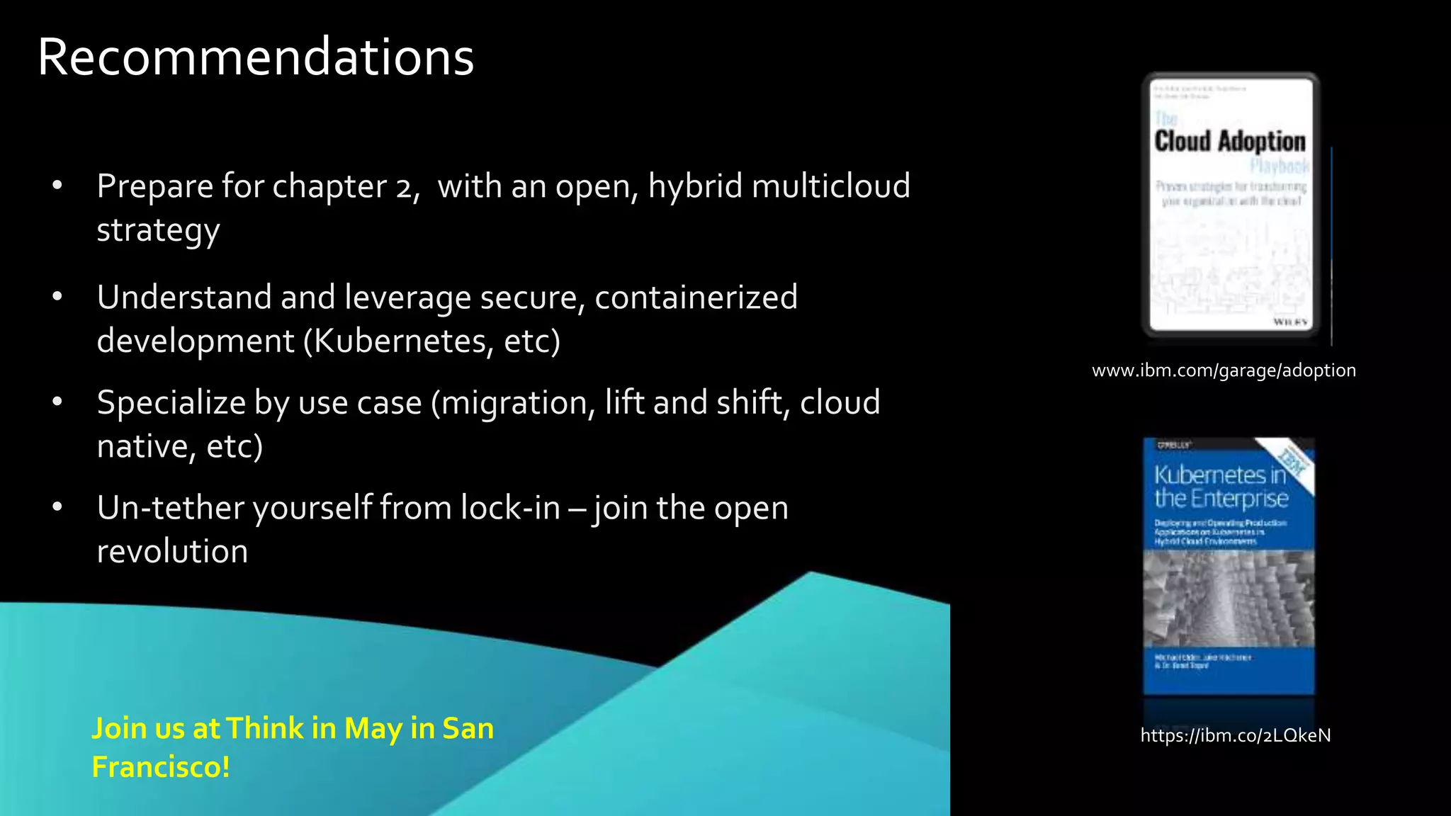 Recommendations
• Prepare for chapter 2, with an open, hybrid multicloud
strategy
• Understand and leverage secure, containerized
development (Kubernetes, etc)
• Specialize by use case (migration, lift and shift, cloud
native, etc)
• Un-tether yourself from lock-in – join the open
revolution
Join us atThink in May in San
Francisco!
www.ibm.com/garage/adoption
https://ibm.co/2LQkeN
 