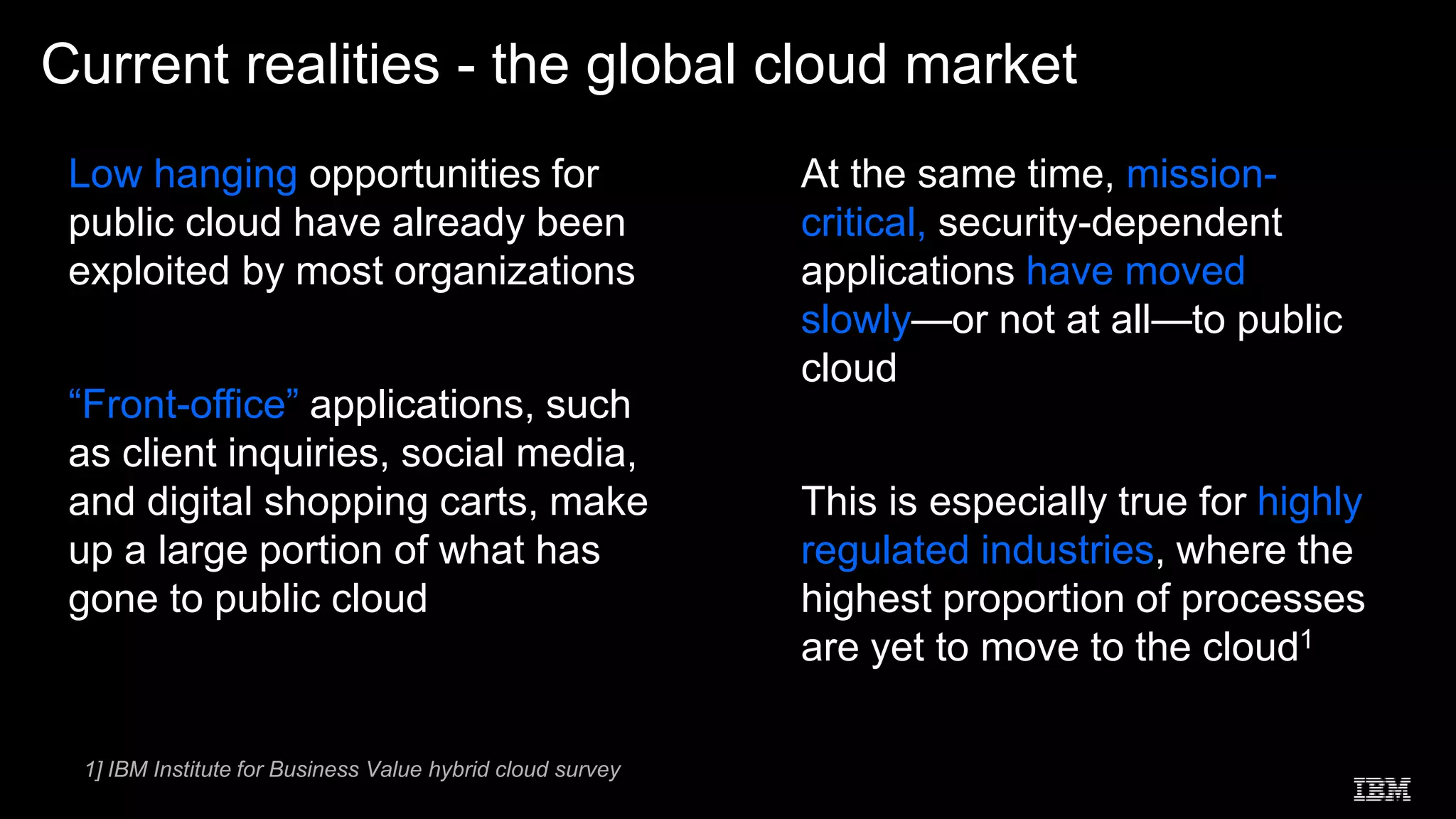 Low hanging opportunities for
public cloud have already been
exploited by most organizations
“Front-office” applications, such
as client inquiries, social media,
and digital shopping carts, make
up a large portion of what has
gone to public cloud
At the same time, mission-
critical, security-dependent
applications have moved
slowly—or not at all—to public
cloud
This is especially true for highly
regulated industries, where the
highest proportion of processes
are yet to move to the cloud1
Current realities - the global cloud market
 