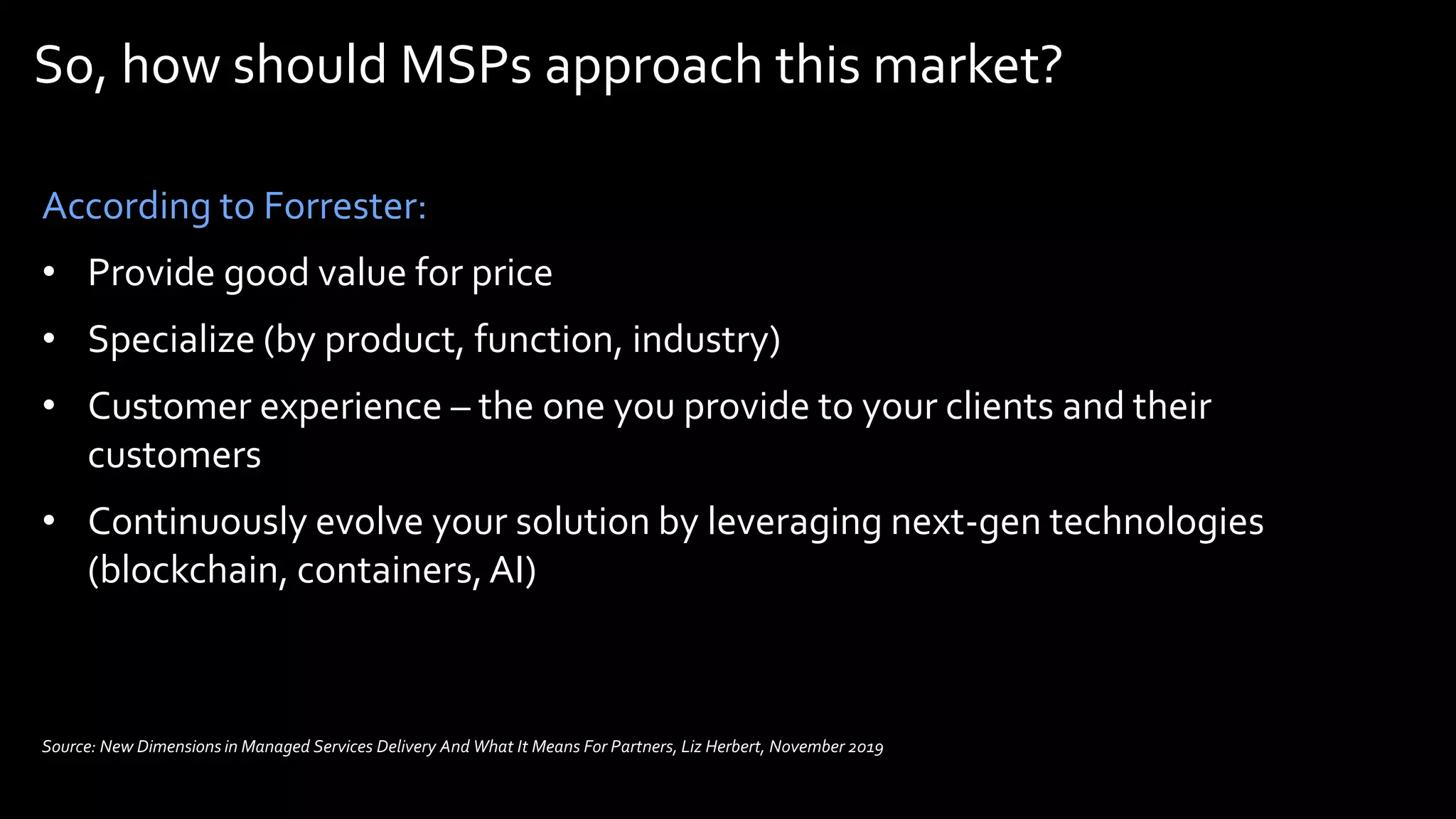 So, how should MSPs approach this market?
According to Forrester:
• Provide good value for price
• Specialize (by product, function, industry)
• Customer experience – the one you provide to your clients and their
customers
• Continuously evolve your solution by leveraging next-gen technologies
(blockchain, containers,AI)
Source: New Dimensions in Managed Services Delivery And What It Means For Partners, Liz Herbert, November 2019
 