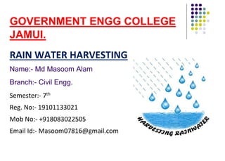 GOVERNMENT ENGG COLLEGE
JAMUI.
RAIN WATER HARVESTING
Name:- Md Masoom Alam
Branch:- Civil Engg.
Semester:- 7th
Reg. No:- 19101133021
Mob No:- +918083022505
Email Id:- Masoom07816@gmail.com
 