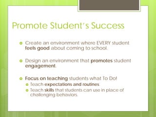 Promote Student’s Success
 Create an environment where EVERY student
feels good about coming to school.
 Design an environment that promotes student
engagement.
 Focus on teaching students what To Do!
 Teach expectations and routines.
 Teach skills that students can use in place of
challenging behaviors.
 