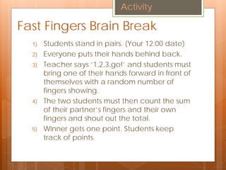 Fast Fingers Brain Break
1) Students stand in pairs. (Your 12:00 date)
2) Everyone puts their hands behind back.
3) Teacher says ‘1,2,3,go!’ and students must
bring one of their hands forward in front of
themselves with a random number of
fingers showing.
4) The two students must then count the sum
of their partner’s fingers and their own
fingers and shout out the total.
5) Winner gets one point. Students keep
track of points.
Activity
 
