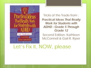 Let’s Fix it, NOW, please
Tricks of the Trade from :
Practical Ideas That Really
Work for Students with
ADHD : Grade 5 Through
Grade 12
Second Edition- Kathleen
McConnell & Gail R. Ryser
 