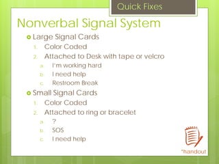 Nonverbal Signal System
 Large Signal Cards
1. Color Coded
2. Attached to Desk with tape or velcro
a. I’m working hard
b. I need help
c. Restroom Break
 Small Signal Cards
1. Color Coded
2. Attached to ring or bracelet
a. ?
b. SOS
c. I need help
Quick Fixes
*handout
 